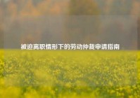 被迫离职情形下的劳动仲裁申请指南