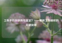 工伤千万别做伤残鉴定？——解析工伤维权的关键抉择
