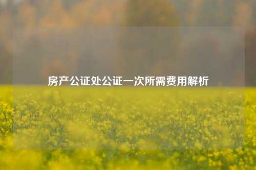 房产公证处公证一次所需费用解析