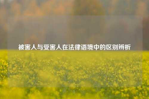被害人与受害人在法律语境中的区别辨析