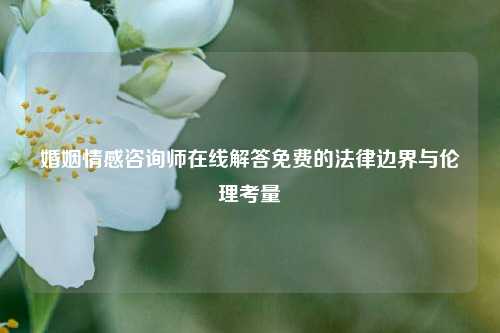 婚姻情感咨询师在线解答免费的法律边界与伦理考量